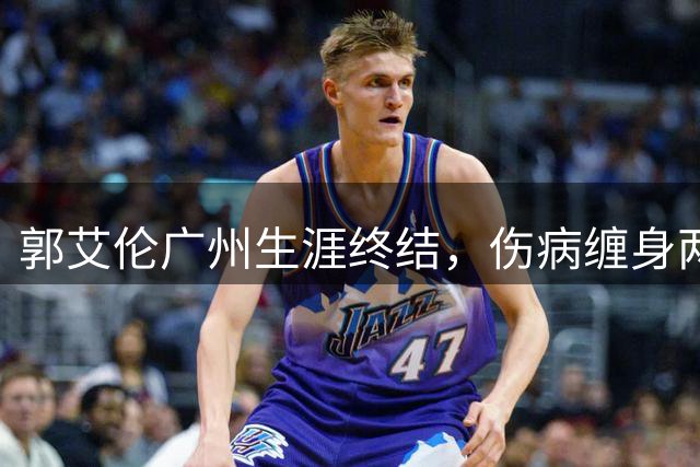 郭艾伦广州生涯终结，伤病缠身两年仅出战19场
